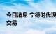 今日消息 宁德时代现1053.79万元平价大宗交易