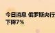 今日消息 俄罗斯央行预计俄罗斯三季度GDP下降7％