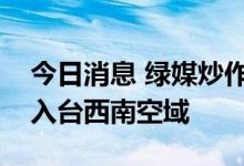 今日消息 绿媒炒作：解放军军机今晚两度进入台西南空域