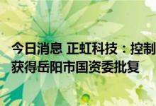 今日消息 正虹科技：控制权变更及非公开发行股票相关事项获得岳阳市国资委批复