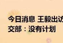 今日消息 王毅出访期间是否会见布林肯？外交部：没有计划