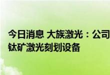 今日消息 大族激光：公司在钙钛矿技术领域的主要产品为钙钛矿激光刻划设备