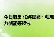 今日消息 亿纬锂能：锂电池产品已广泛应用于通讯储能、电力储能等领域 