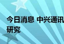 今日消息 中兴通讯：公司已启动6G关键技术研究