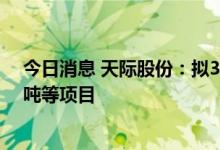 今日消息 天际股份：拟30亿元新建年产六氟磷酸锂30000吨等项目