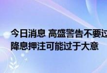 今日消息 高盛警告不要过早淡化衰退风险 投资者对美联储降息押注可能过于大意