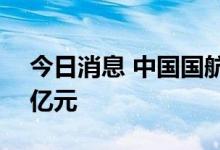 今日消息 中国国航：拟定增募资不超过150亿元