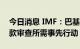 今日消息 IMF：巴基斯坦已完成发放救助贷款审查所需事先行动