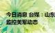 今日消息 台媒：山东舰、辽宁舰出港，南北监控美军动态