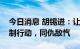 今日消息 胡锡进：让我们支持官方的所有反制行动，同仇敌忾