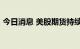 今日消息 美股期货持续走低  纳指期货跌1%