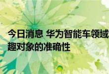 今日消息 华为智能车领域专利获授权，可提高识别用户感兴趣对象的准确性