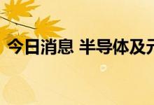 今日消息 半导体及元器件板块午后继续走高