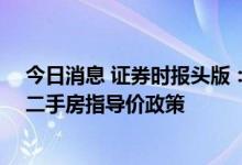今日消息 证券时报头版：激活楼市流动性，全国13城松绑二手房指导价政策