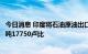 今日消息 印度将石油原油出口税从每吨17000卢比上调至每吨17750卢比