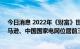 今日消息 2022年《财富》世界500强排行榜：沃尔玛、亚马逊、中国国家电网位居前三