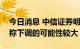 今日消息 中信证券明明：预计后续LPR非对称下调的可能性较大