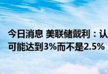 今日消息 美联储戴利：认为在下次会议上利率的下限将更有可能达到3%而不是2.5%
