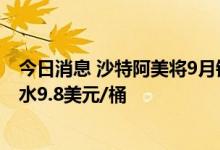 今日消息 沙特阿美将9月销往亚洲的轻质原油价格上调至升水9.8美元/桶