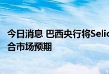 今日消息 巴西央行将Selic利率上调50个基点至13.75%，符合市场预期