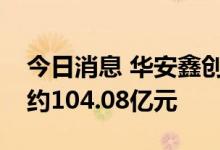今日消息 华安鑫创：累计已定点未交付金额约104.08亿元