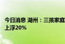 今日消息 湖州：三孩家庭购买首套房，首次公积金贷款额度上浮20%
