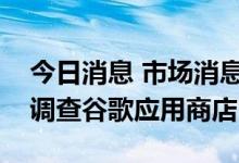 今日消息 市场消息：欧盟反垄断执法机关正调查谷歌应用商店