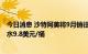今日消息 沙特阿美将9月销往亚洲的轻质原油价格上调至升水9.8美元/桶