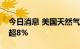 今日消息 美国天然气期货短线拉升，一度涨超8%