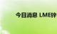 今日消息 LME锌合约大涨8.00%