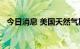 今日消息 美国天然气期货涨幅扩大至10％