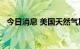 今日消息 美国天然气期货涨幅扩大至10％