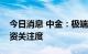 今日消息 中金：极端天气频发推升气候投融资关注度