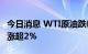 今日消息 WTI原油跌幅扩大至1%，此前一度涨超2%