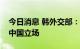 今日消息 韩外交部：韩国政府始终坚持一个中国立场