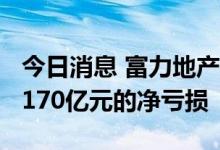 今日消息 富力地产预计2021年度录得不多于170亿元的净亏损