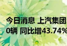 今日消息 上汽集团：7月整车合计销量506760辆 同比增43.74%
