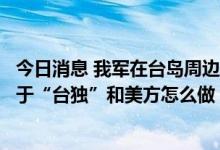 今日消息 我军在台岛周边演训是否会常态化？专家：这取决于“台独”和美方怎么做