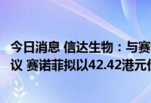 今日消息 信达生物：与赛诺菲达成多项目战略合作及许可协议 赛诺菲拟以42.42港元价格认购3亿欧元