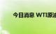 今日消息 WTI原油日内大跌3.00%