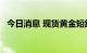 今日消息 现货黄金短线跌幅扩大至12美元