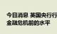 今日消息 英国央行行长贝利：利率不会回到金融危机前的水平