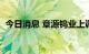 今日消息 章源钨业上调8月上半月长单报价