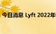 今日消息 Lyft 2022年Q2净亏损3.77亿美元