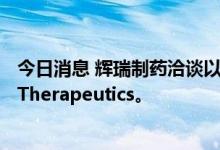 今日消息 辉瑞制药洽谈以大约50亿美元收购Global Blood Therapeutics。