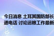 今日消息 土耳其国防部长与乌克兰国防部长及基础设施部长通电话 讨论运粮工作最新进展