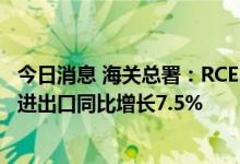今日消息 海关总署：RCEP红利显现 前7个月与RCEP成员国进出口同比增长7.5%