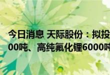 今日消息 天际股份：拟投资30亿元新建年产六氟磷酸锂30000吨、高纯氟化锂6000吨及副产品配套项目