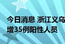 今日消息 浙江义乌：8月6日21时-7日9时 新增35例阳性人员