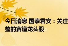今日消息 国泰君安：关注科技新经济成长股和股价已充分调整的赛道龙头股